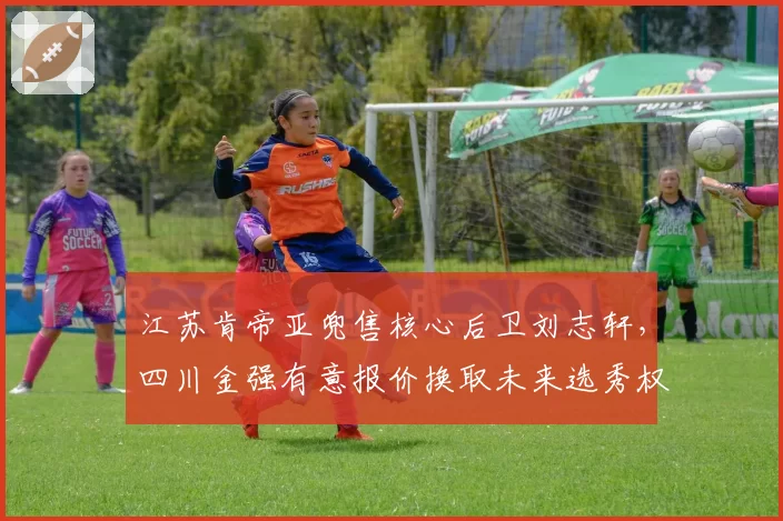 江苏肯帝亚兜售核心后卫刘志轩,四川金强有意报价换取未来选秀权