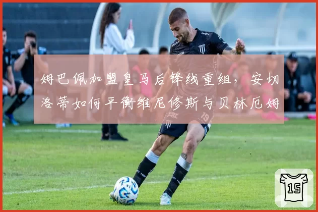 姆巴佩加盟皇马后锋线重组，安切洛蒂如何平衡维尼修斯与贝林厄姆