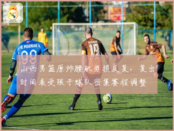 山西男篮原帅腰肌劳损反复，复出时间表受限于球队密集赛程调整