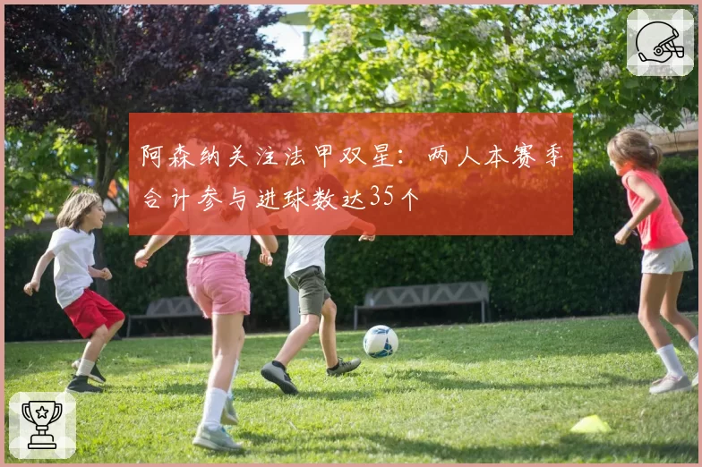 阿森纳关注法甲双星:两人本赛季合计参与进球数达35个