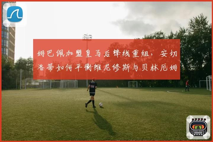 姆巴佩加盟皇马后锋线重组，安切洛蒂如何平衡维尼修斯与贝林厄姆