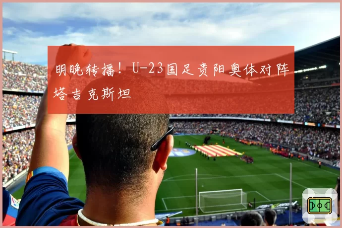 明晚转播！U-23国足贵阳奥体对阵塔吉克斯坦