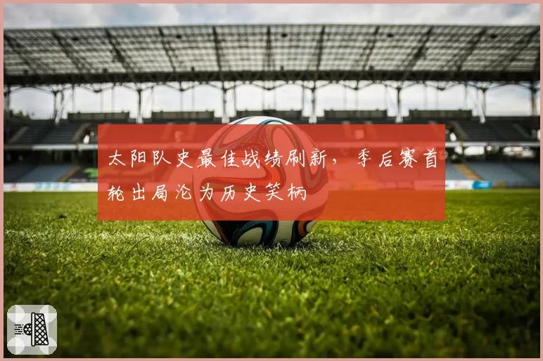 太阳队史最佳战绩刷新，季后赛首轮出局沦为历史笑柄