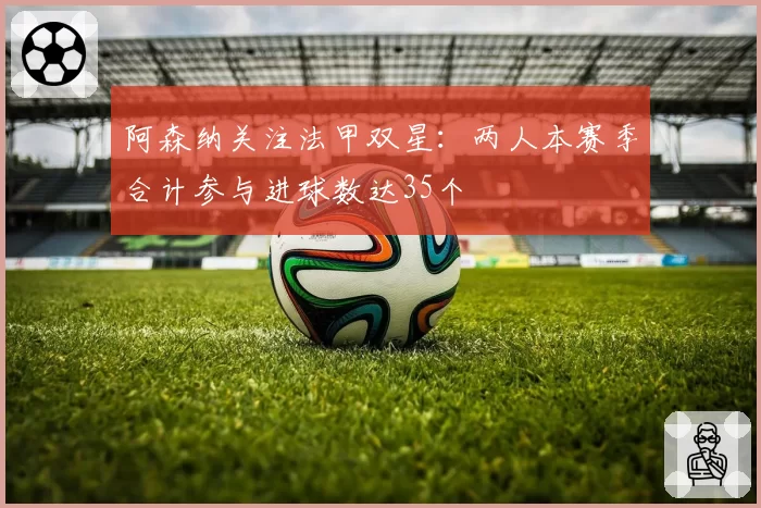 阿森纳关注法甲双星:两人本赛季合计参与进球数达35个