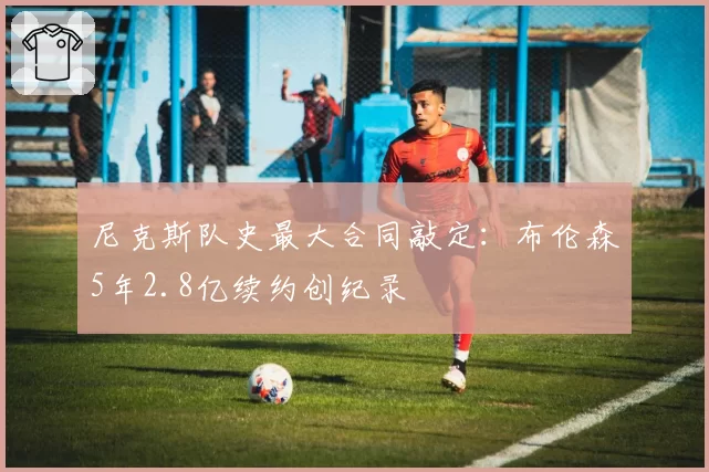 尼克斯队史最大合同敲定:布伦森5年2.8亿续约创纪录