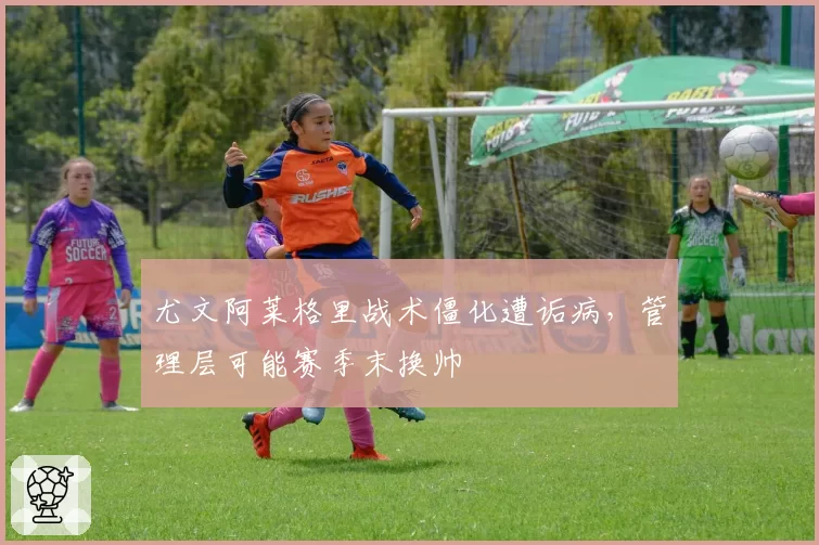 尤文阿莱格里战术僵化遭诟病，管理层可能赛季末换帅
