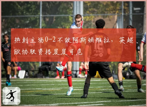 热刺主场0-2不敌阿斯顿维拉，英超欧协联资格岌岌可危