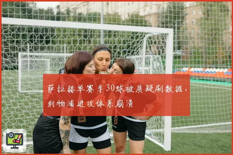 萨拉赫单赛季30球被质疑刷数据，利物浦进攻体系崩溃