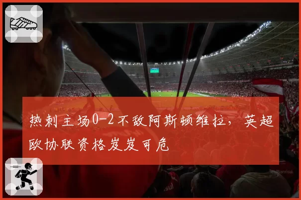 热刺主场0-2不敌阿斯顿维拉，英超欧协联资格岌岌可危
