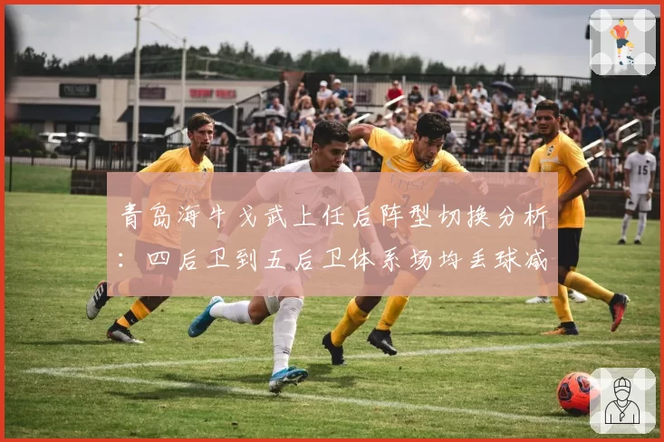 青岛海牛戈武上任后阵型切换分析:四后卫到五后卫体系场均丢球减少0.7个
