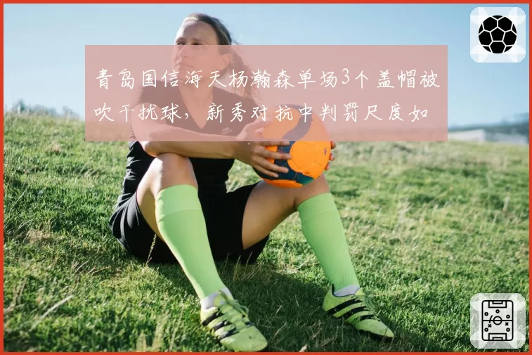 青岛国信海天杨瀚森单场3个盖帽被吹干扰球，新秀对抗中判罚尺度如何平衡