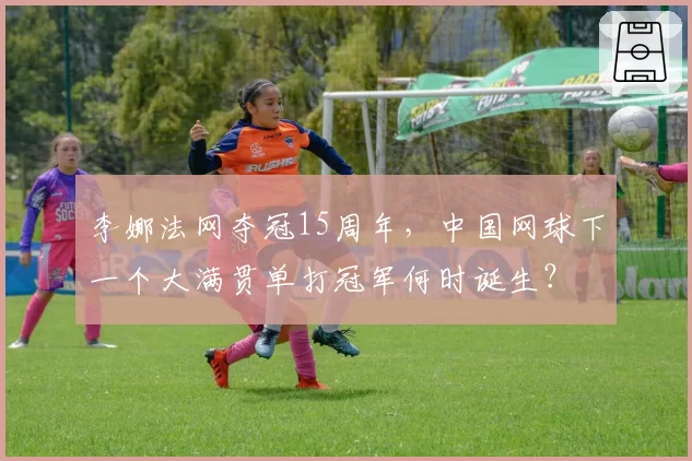 李娜法网夺冠15周年，中国网球下一个大满贯单打冠军何时诞生？