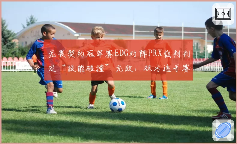 无畏契约冠军赛EDG对阵PRX裁判判定“技能碰撞”无效，双方选手赛后冲突被罚款