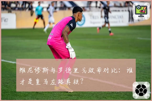 维尼修斯与罗德里戈效率对比：谁才是皇马左路真核？