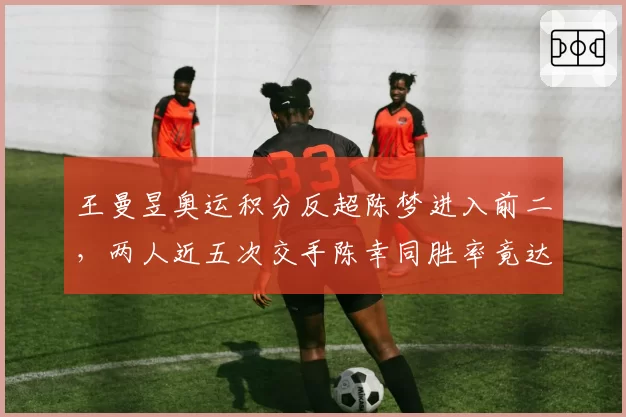 王曼昱奥运积分反超陈梦进入前二，两人近五次交手陈幸同胜率竟达六成