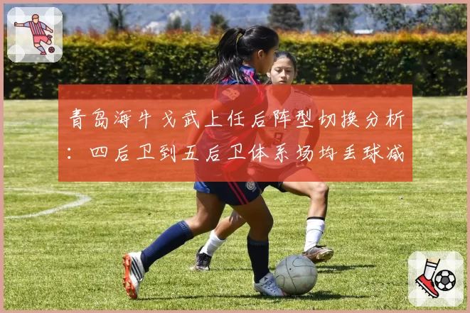 青岛海牛戈武上任后阵型切换分析:四后卫到五后卫体系场均丢球减少0.7个