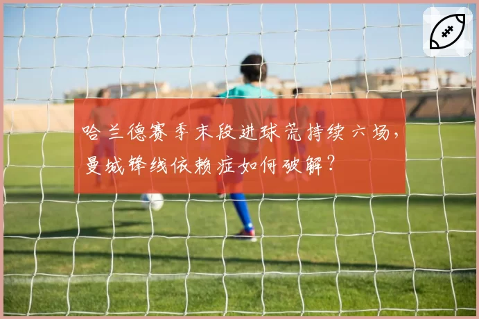 哈兰德赛季末段进球荒持续六场，曼城锋线依赖症如何破解？