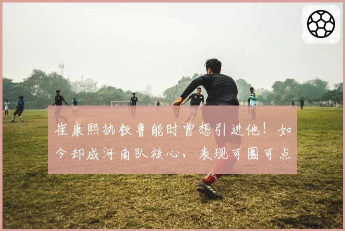 崔康熙执教鲁能时曾想引进他！如今却成河南队核心，表现可圈可点
