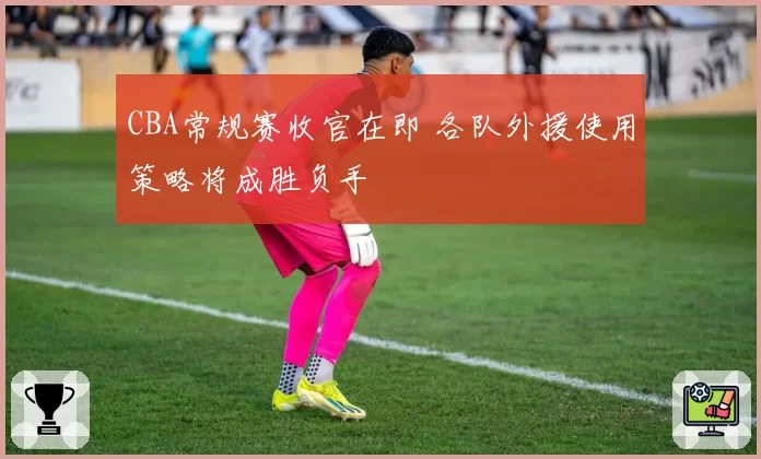 CBA常规赛收官在即 各队外援使用策略将成胜负手