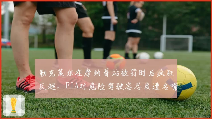 勒克莱尔在摩纳哥站被罚时后疯狂反超，FIA对危险驾驶容忍度遭名嘴狠批