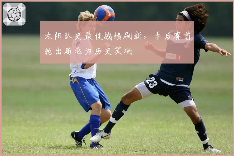 太阳队史最佳战绩刷新，季后赛首轮出局沦为历史笑柄