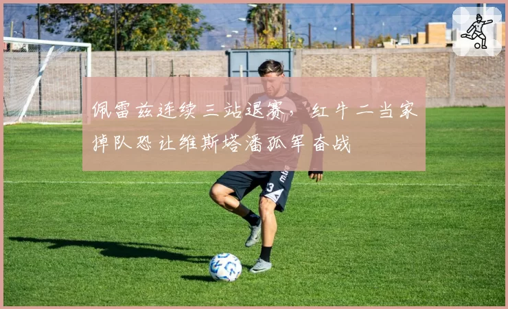 佩雷兹连续三站退赛,红牛二当家掉队恐让维斯塔潘孤军奋战