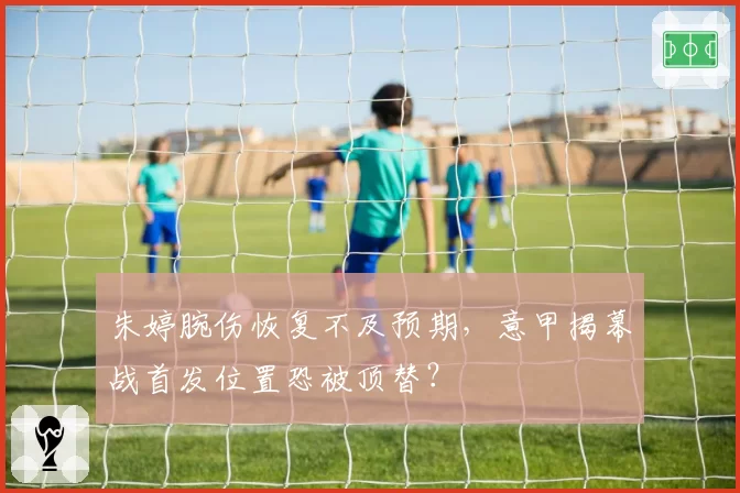 朱婷腕伤恢复不及预期，意甲揭幕战首发位置恐被顶替？