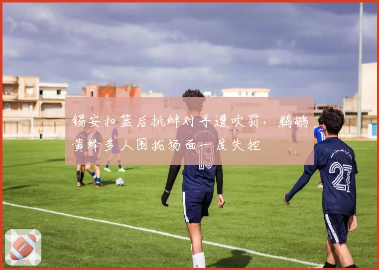 锡安扣篮后挑衅对手遭吹罚，鹈鹕黄蜂多人围拢场面一度失控