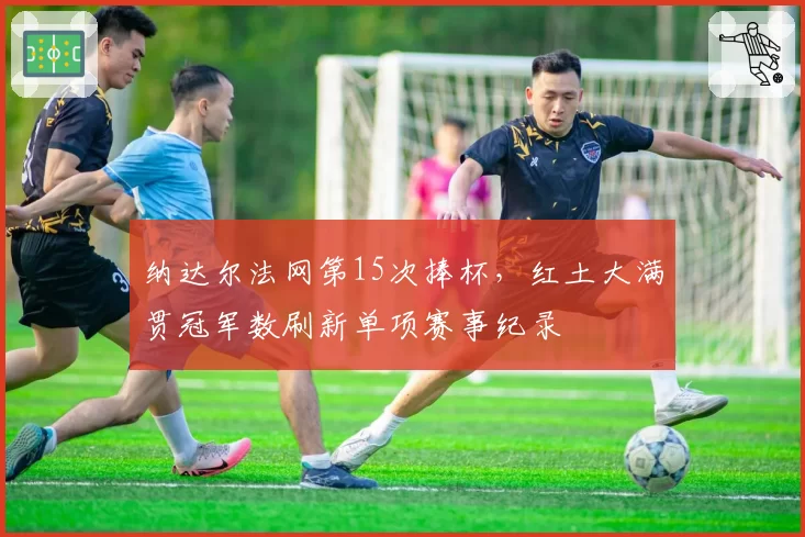 纳达尔法网第15次捧杯，红土大满贯冠军数刷新单项赛事纪录