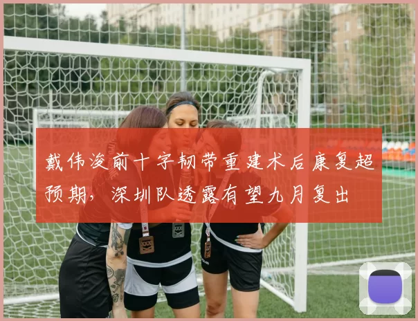 戴伟浚前十字韧带重建术后康复超预期，深圳队透露有望九月复出