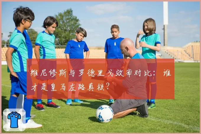 维尼修斯与罗德里戈效率对比：谁才是皇马左路真核？