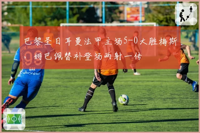 巴黎圣日耳曼法甲主场5-0大胜梅斯，姆巴佩替补登场两射一传