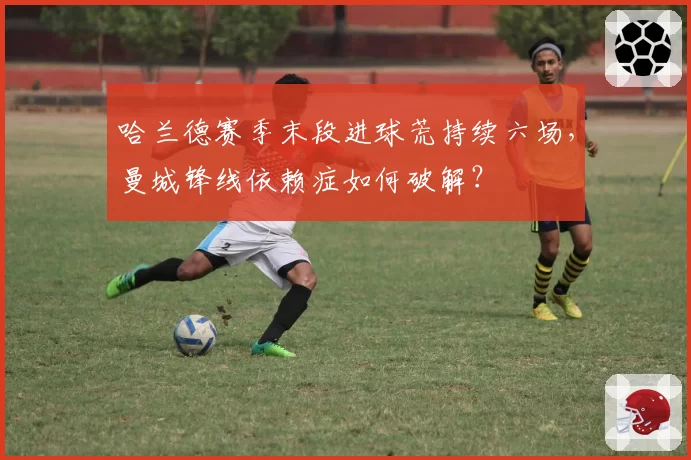 哈兰德赛季末段进球荒持续六场，曼城锋线依赖症如何破解？