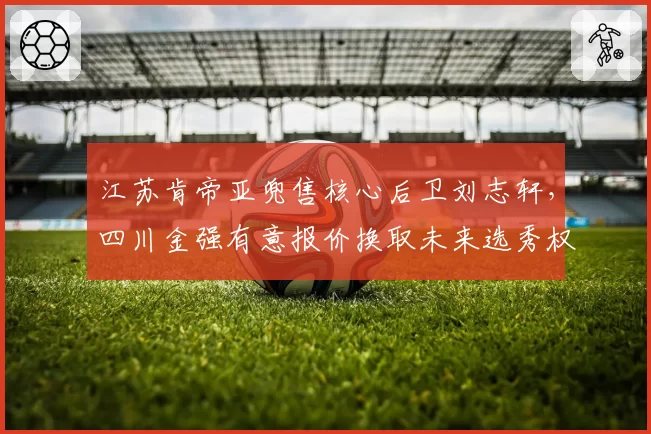 江苏肯帝亚兜售核心后卫刘志轩,四川金强有意报价换取未来选秀权