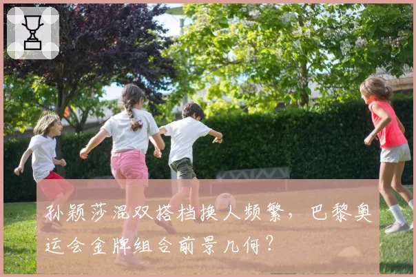 孙颖莎混双搭档换人频繁,巴黎奥运会金牌组合前景几何?