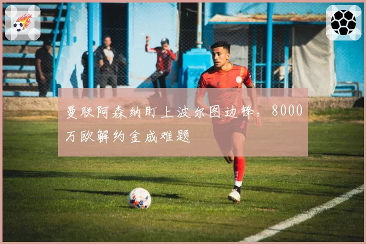 曼联阿森纳盯上波尔图边锋，8000万欧解约金成难题