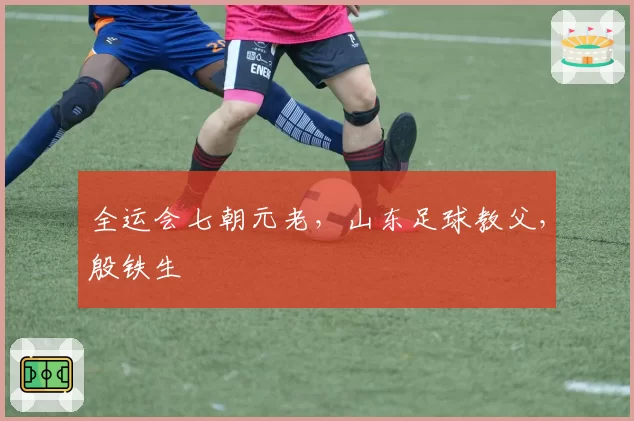 全运会七朝元老，山东足球教父，殷铁生