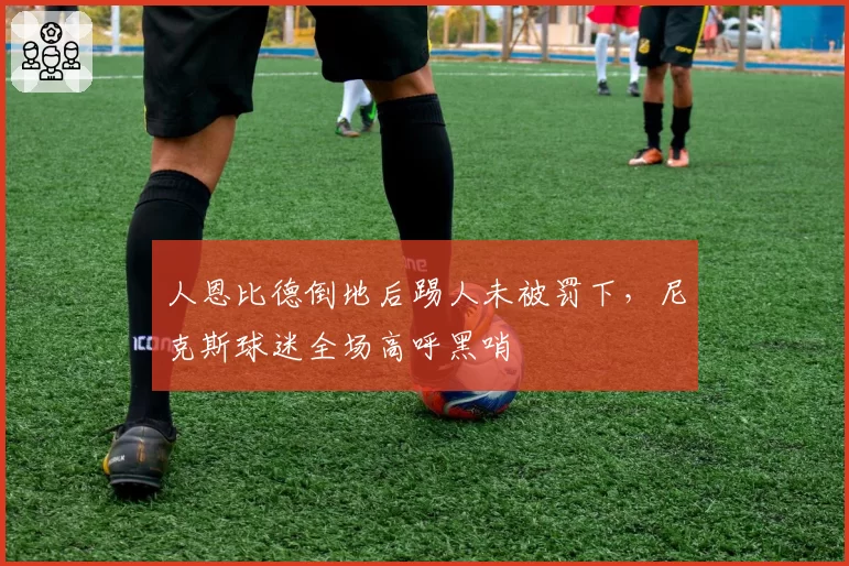 人恩比德倒地后踢人未被罚下，尼克斯球迷全场高呼黑哨