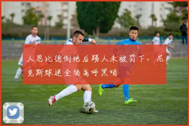 人恩比德倒地后踢人未被罚下，尼克斯球迷全场高呼黑哨
