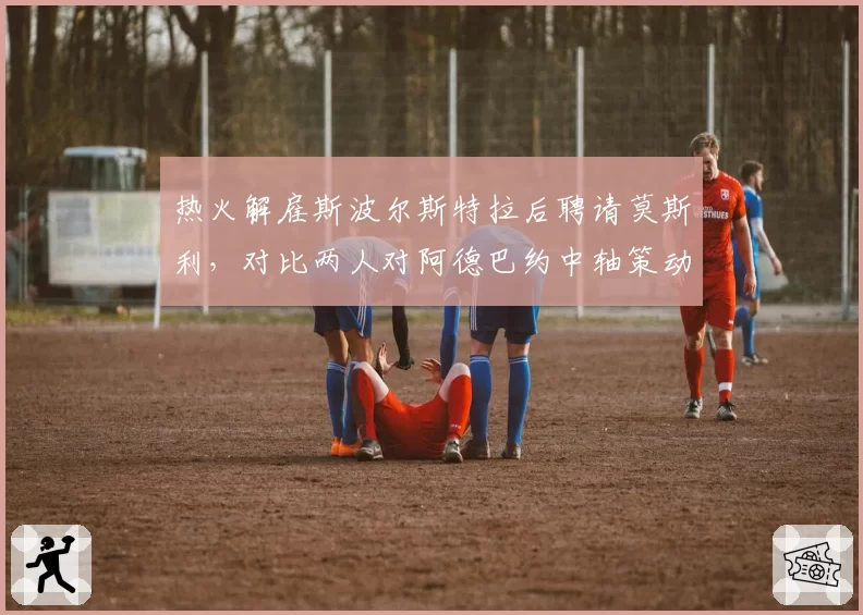 热火解雇斯波尔斯特拉后聘请莫斯利，对比两人对阿德巴约中轴策动与希罗持球自由度