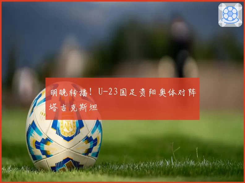 明晚转播！U-23国足贵阳奥体对阵塔吉克斯坦