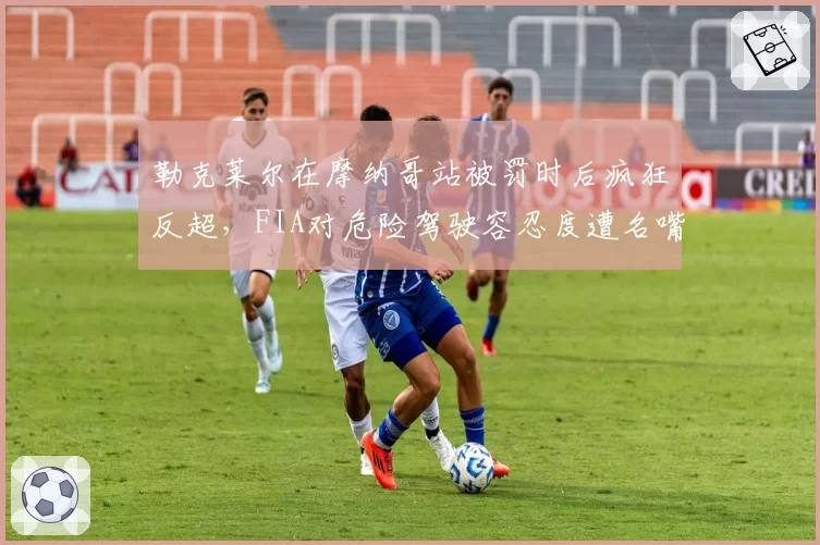 勒克莱尔在摩纳哥站被罚时后疯狂反超，FIA对危险驾驶容忍度遭名嘴狠批