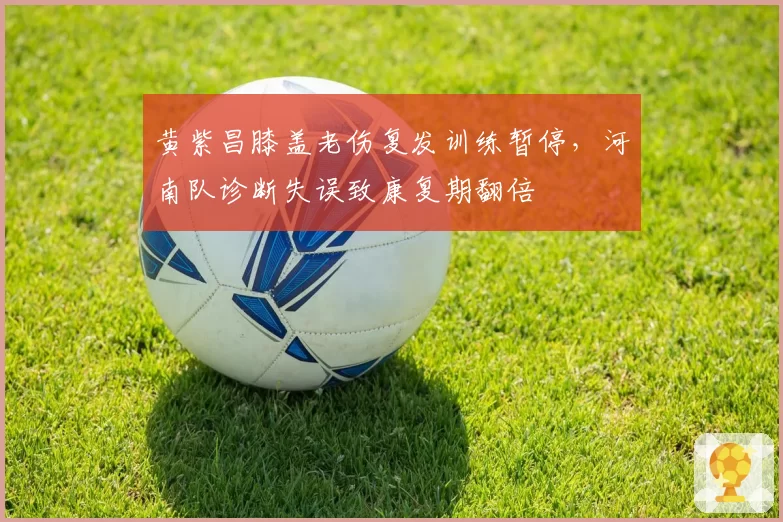 黄紫昌膝盖老伤复发训练暂停，河南队诊断失误致康复期翻倍
