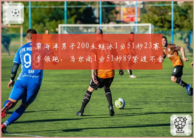 覃海洋男子200米蛙泳1分51秒23赛季领跑，马尔尚1分51秒89紧追不舍