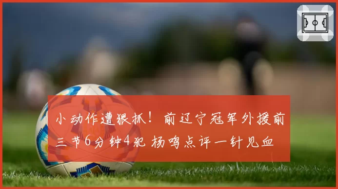 小动作遭狠抓！前辽宁冠军外援前三节6分钟4犯 杨鸣点评一针见血