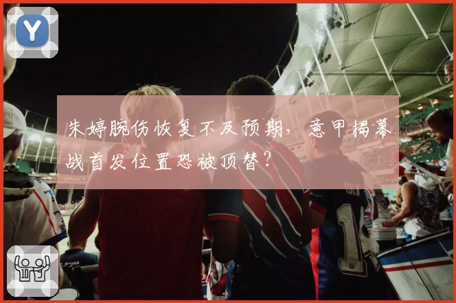 朱婷腕伤恢复不及预期，意甲揭幕战首发位置恐被顶替？