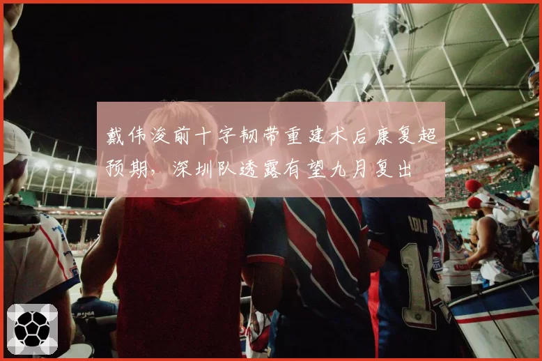 戴伟浚前十字韧带重建术后康复超预期，深圳队透露有望九月复出