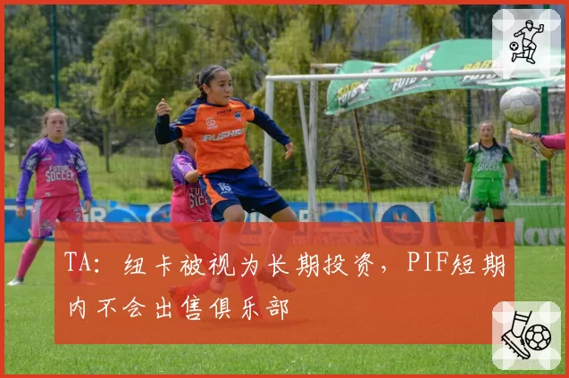 TA：纽卡被视为长期投资，PIF短期内不会出售俱乐部