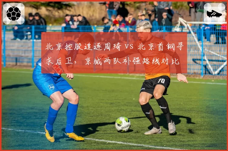 北京控股追逐周琦 vs 北京首钢寻求后卫，京城两队补强路线对比
