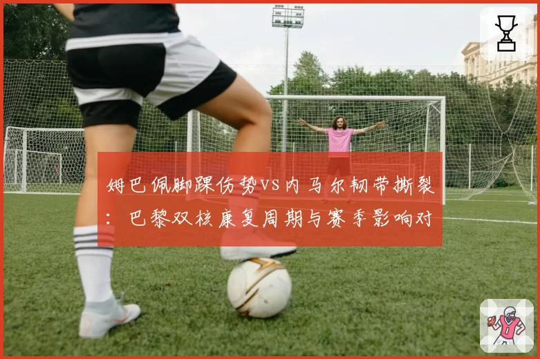 姆巴佩脚踝伤势vs内马尔韧带撕裂：巴黎双核康复周期与赛季影响对比